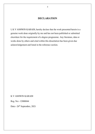 3
DECLARATION
I, K V ASHWIN KARADI, hereby declare that the work presented herein is a
genuine work done originally by me and has not been published or submitted
elsewhere for the requirement of a degree programme. Any literature, data or
works done by others and cited within this dissertation has been given due
acknowledgement and listed in the reference section.
K V ASHWIN KARADI
Reg. No:- 12000044
Date:- 26th
September, 2021
 