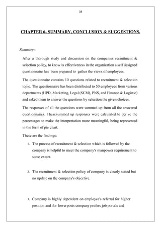 38
CHAPTER 6- SUMMARY, CONCLUSION & SUGGESTIONS.
Summary:-
After a thorough study and discussion on the companies recruitment &
selection policy, to knowits effectiveness in the organization a self designed
questionnaire has been prepared to gather the views of employees.
The questionnaire contains 10 questions related to recruitment & selection
topic. The questionnaire has been distributed to 50 employees from various
departments (HPD, Marketing, Legal (SCM), PNS, and Finance & Logistic)
and asked them to answer the questions by selection the given choices.
The responses of all the questions were summed up from all the answered
questionnaires. Thesesummed up responses were calculated to derive the
percentages to make the interpretation more meaningful, being represented
in the form of pie chart.
These are the findings:
1. The process of recruitment & selection which is followed by the
company is helpful to meet the company's manpower requirement to
some extent.
2. The recruitment & selection policy of company is clearly stated but
no update on the company's objective.
3. Company is highly dependent on employee's referral for higher
position and for lowerposts company prefers job portals and
 