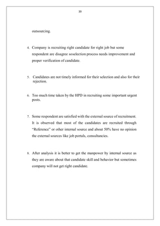 39
outsourcing.
4. Company is recruiting right candidate for right job but some
respondent are disagree soselection process needs improvement and
proper verification of candidate.
5. Candidates are not timely informed for their selection and also for their
rejection.
6. Too much time taken by the HPD in recruiting some important urgent
posts.
7. Some respondent are satisfied with the external source of recruitment.
It is observed that most of the candidates are recruited through
“Reference” or other internal source and about 50% have no opinion
the external sources like job portals, consultancies.
8. After analysis it is better to get the manpower by internal source as
they are aware about that candidate skill and behavior but sometimes
company will not get right candidate.
 