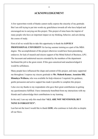 4
ACKNOWLEDGEMENT
A few typewritten words of thanks cannot really express the sincerity of my gratitude.
But I am still trying to put into words my gratefulness towards all who have helped and
encouraged me in carrying out this project. This project of mine bears the imprint of
many people who have an important impact on my thinking, behavior, and acts during
the course of study.
First of all we would like to take this opportunity to thank the LOVELY
PROFESSIONAL UNIVERSITY for having summer training as a part of the MBA
degree. The accomplishment of this project otherwise would have been painstaking
endeavor, for lack of staunch and sincere support of the Mittal School of Business, LPU.
The incessant and undeterred succors extended by the members of the department
facilitated the job to the great extent. If this goes unnoticed and unacknowledged it
would be selfishness.
Many people have influenced the shape and content of this project, and many supported
me throughout. I express my sincere gratitude to Mr. Mahesh Kumar, Associate HR,
Himalaya Wellness, who was available for help whenever I required, his guidance,
gentle persuasion and active support has made it possible to complete this project.
I also owe my thanks to my respondents who gave their great contributions in getting
my questionnaires fulfilled. I have immensely benefitted from my interactions with my
friends and I acknowledge their contributions to my learning.
In the end, I can say only this much that “ALL ARE NOT MENTIONED, BUT
NONE IS FORGOTTEN”.
Last but not the least I would like to thank GOD, who continues to look after us despite
all our flaws.
 