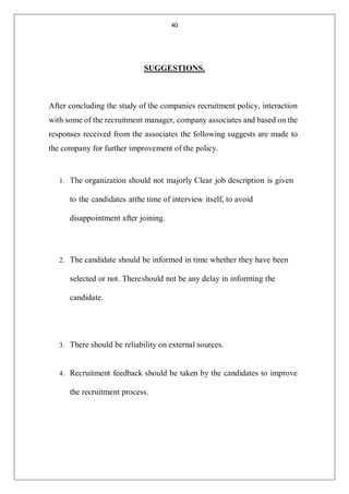 40
SUGGESTIONS.
After concluding the study of the companies recruitment policy, interaction
with some of the recruitment manager, company associates and based on the
responses received from the associates the following suggests are made to
the company for further improvement of the policy.
1. The organization should not majorly Clear job description is given
to the candidates atthe time of interview itself, to avoid
disappointment after joining.
2. The candidate should be informed in time whether they have been
selected or not. Thereshould not be any delay in informing the
candidate.
3. There should be reliability on external sources.
4. Recruitment feedback should be taken by the candidates to improve
the recruitment process.
 