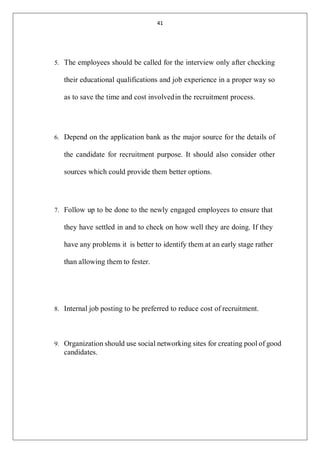 41
5. The employees should be called for the interview only after checking
their educational qualifications and job experience in a proper way so
as to save the time and cost involvedin the recruitment process.
6. Depend on the application bank as the major source for the details of
the candidate for recruitment purpose. It should also consider other
sources which could provide them better options.
7. Follow up to be done to the newly engaged employees to ensure that
they have settled in and to check on how well they are doing. If they
have any problems it is better to identify them at an early stage rather
than allowing them to fester.
8. Internal job posting to be preferred to reduce cost of recruitment.
9. Organization should use social networking sites for creating pool of good
candidates.
 