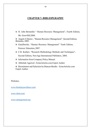 43
CHAPTER 7- BIBLIOPGRAPHY
H. John Bernardin “ Human Resource Management”, Fourth Edition,
Mc GrawHill,2000.
Angelo S Denisi , “Human Resource Management” ,Second Edition,
Biztantra, 2005.
GaryDessler, “Human Resource Management” Tenth Edition,
Pearson Education, 2007.
C.R. Kothari, “Research Methodology Methods and Techniques”,
Second Edition, NewAge International Publishers, 2004.
Information from Company Policy Manual
Abhishek Agarwal - EzineArticles.com Expert Author
Recruitment and Selection by Duncan Brodie- EzineArticles.com
Expert Author.
Websites:
www.himalayawellness.com
www.shrm.com
www.management.org
 