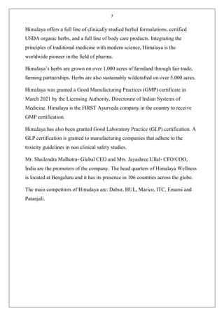 7
Himalaya offers a full line of clinically studied herbal formulations, certified
USDA organic herbs, and a full line of body care products. Integrating the
principles of traditional medicine with modern science, Himalaya is the
worldwide pioneer in the field of pharma.
Himalaya’s herbs are grown on over 1,000 acres of farmland through fair trade,
farming partnerships. Herbs are also sustainably wildcrafted on over 5,000 acres.
Himalaya was granted a Good Manufacturing Practices (GMP) certificate in
March 2021 by the Licensing Authority, Directorate of Indian Systems of
Medicine. Himalaya is the FIRST Ayurveda company in the country to receive
GMP certification.
Himalaya has also been granted Good Laboratory Practice (GLP) certification. A
GLP certification is granted to manufacturing companies that adhere to the
toxicity guidelines in non clinical safety studies.
Mr. Shailendra Malhotra- Global CEO and Mrs. Jayashree Ullal- CFO/COO,
India are the promoters of the company. The head quarters of Himalaya Wellness
is located at Bengaluru and it has its presence in 106 countries across the globe.
The main competitors of Himalaya are: Dabur, HUL, Marico, ITC, Emami and
Patanjali.
 