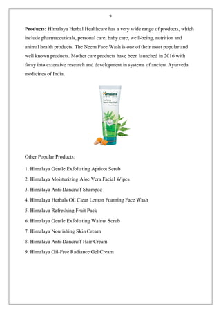 9
Products: Himalaya Herbal Healthcare has a very wide range of products, which
include pharmaceuticals, personal care, baby care, well-being, nutrition and
animal health products. The Neem Face Wash is one of their most popular and
well known products. Mother care products have been launched in 2016 with
foray into extensive research and development in systems of ancient Ayurveda
medicines of India.
Other Popular Products:
1. Himalaya Gentle Exfoliating Apricot Scrub
2. Himalaya Moisturizing Aloe Vera Facial Wipes
3. Himalaya Anti-Dandruff Shampoo
4. Himalaya Herbals Oil Clear Lemon Foaming Face Wash
5. Himalaya Refreshing Fruit Pack
6. Himalaya Gentle Exfoliating Walnut Scrub
7. Himalaya Nourishing Skin Cream
8. Himalaya Anti-Dandruff Hair Cream
9. Himalaya Oil-Free Radiance Gel Cream
 