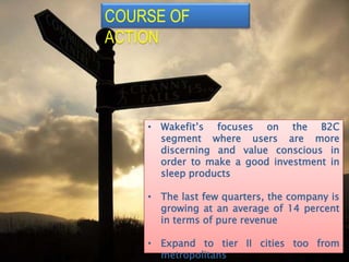 COURSE OF
ACTION
• Wakefit’s focuses on the B2C
segment where users are more
discerning and value conscious in
order to make a good investment in
sleep products
• The last few quarters, the company is
growing at an average of 14 percent
in terms of pure revenue
• Expand to tier II cities too from
metropolitans
 