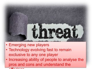• Emerging new players
• Technology evolving fast to remain
exclusive to any one player
• Increasing ability of people to analyse the
pros and cons and understand the
 