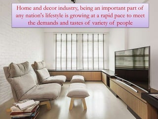 Home and decor industry, being an important part of
any nation's lifestyle is growing at a rapid pace to meet
the demands and tastes of variety of people
 