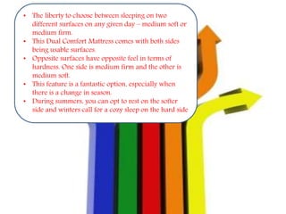 • The liberty to choose between sleeping on two
different surfaces on any given day – medium soft or
medium firm.
• This Dual Comfort Mattress comes with both sides
being usable surfaces.
• Opposite surfaces have opposite feel in terms of
hardness. One side is medium firm and the other is
medium soft.
• This feature is a fantastic option, especially when
there is a change in season.
• During summers, you can opt to rest on the softer
side and winters call for a cozy sleep on the hard side
 