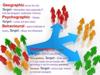 Geographic (as per the city)
Target– Metropolitan cities (especially IT
hubs like bangalore, Hyderabad, Chennai)
Psychographic - lifestyle,
Target – (urban and semi urban)
Behavioural – types of attitudes of
buyers, Target– (Buyer and influencers)
Demographic - Age,
Target – {(22-27) and (30-40)}
Occupation, Target – (Ones working
in IT jobs mostly who are familiar with
technology in use for everyday activities)
Income, Target – (mid to high, freshers
to mid-level managers)
 