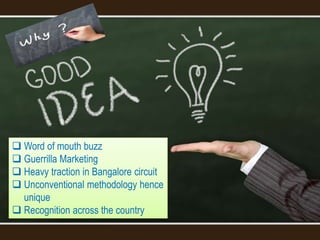  Word of mouth buzz
 Guerrilla Marketing
 Heavy traction in Bangalore circuit
 Unconventional methodology hence
unique
 Recognition across the country
 