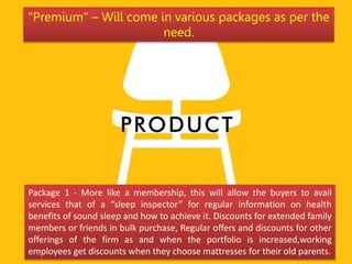 Package 1 - More like a membership, this will allow the buyers to avail
services that of a “sleep inspector” for regular information on health
benefits of sound sleep and how to achieve it. Discounts for extended family
members or friends in bulk purchase, Regular offers and discounts for other
offerings of the firm as and when the portfolio is increased,working
employees get discounts when they choose mattresses for their old parents.
"Premium" – Will come in various packages as per the
need.
 