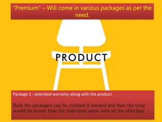Package 2 - extended warranty along with the product
Both the packages can be clubbed if needed and then the total
would be lesser than the individual same with all the offerings
.
"Premium" – Will come in various packages as per the
need.
 
