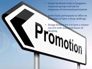 • Create facebook event in bangalore
corporate groups and ask for
responses of interested participants
• Invite lucky participants to office on
Saturdays to have a sleep challenge
• Design fixtures for it to have a winner
out of it with maximum hours of
sleeping
 