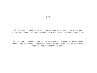 AIM
#1 To look / observe a site which has more positive view and
also look into the contrasting view which is the negative view.
!
!
#2 To look / observe the sites through view framing from every
angle and openings, panoramic view of the best angles and also
view of the approaching site.
 