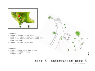 STRENGTH
• sound of waves can be heard
• more light penetration into this area
• thin trees which does not affect the
view from top
• shady from the sunset sun
WEAKNESS
• steep terrain which has higher
risk for trees to fall
• narrow space
site 3 -observation deck 3
views+vistas
 
