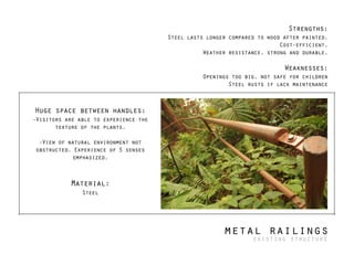 Huge space between handles:
-Visitors are able to experience the
texture of the plants.
!
-View of natural environment not
obstructed. Experience of 5 senses
emphasized.
!
!
Material:
Steel
!
Strengths:
Steel lasts longer compared to wood after painted.
Cost-efficient.
Weather resistance, strong and durable.
!
Weaknesses:
Openings too big, not safe for children
Steel rusts if lack maintenance
metal railings
existing structure
 