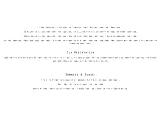 Cape Rachado is located in Tanjung Tuan, Negeri Sembilan, Malaysia.
As Malaysia is located near the equator, it allows for the location to receive more sunshine.
Being close to the equator, the sun path or position does not shift much throughout the year.
On the average, Malaysia receives about 6 hours of sunshine per day. However, seasonal variations may influence the amount of
sunshine received.
!
Sun Orientation
Knowing the sun path and orientation of the site is vital to the design of the observation deck in order to control the amount
and direction of sunlight entering the space.
!
!
Sunrise & Sunset
The site receives sunlight at around 7.13 a.m. (annual average).
Most facilities are built in the area
where HIGHER/LOWER light intensity is received, as shown in the diagram below.
 