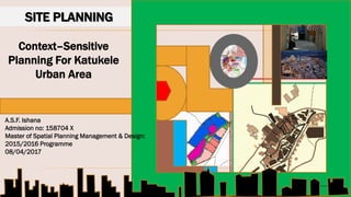 SITE PLANNING
Context–Sensitive
Planning For Katukele
Urban Area
A.S.F. Ishana
Admission no: 158704 X
Master of Spatial Planning Management & Design:
2015/2016 Programme
08/04/2017
 
