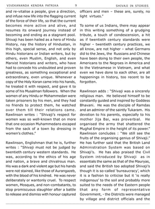 VIVEKANANDA KENDRA PATRIKA 9 SHIVAJI IN STORIES
and re-vitalise a people, give a direction,
and infuse new life into the flagging current
of the force of their life, so that the current
becomes more active and alive, and
resumes its onward journey instead of
becoming and ending as a stagnant pool.
Shivaji has been hailed as a hero of Hindu
History, nay the history of Hindustan, in
this high, special sense, and not only by
Hindu historians or Indian writers, but by
others, even Muslim, English, and even
Marxist historians and writers, who have
had to concede his undoubted and proven
greatness, as something exceptional and
extraordinary, even unique. Whenever a
copy of the Holy Koran came into his hands,
he treated it with respect, and gave it to
some of his Musalman followers. When the
women of any Hindu or Mohammedan were
taken prisoners by his men, and they had
no friends to protect them, he watched
over them till their relations came.
Rawlinson writes : “Shivaji’s respect for
women was so well-known that on more
that one occasion Muhammedans escaped
from the sack of a town by dressing in
women’s clothes.”
Rawlinson, Englishman that he is, further
writes : “Shivaji must not be judged by
twentieth century western standards. He
was, according to the ethics of his age
and nation, a brave and chivalrous man.
His was a dark and violent age but his hands
were not stained, like those of Aurangazeb,
with the blood of his kindred. He was never
deliberately or wantonly cruel. To respect
women, Mosques, and non-combatants, to
stop promiscuous slaughter after a battle
to release and dismiss with honour captured
officers and men – these are, surely, no
light virtues.”
To some of us Indians, there may appear
in this writing something of a grudging
tribute, a touch of condescension, a hit
as if twentieth century standards were
higher – twentieth century practices, we
all know, are not higher – what Germans
did to the Jews, the Russians and Chinese
have been doing to their own people, the
Americans to the Negroes in America and
to the Vietnamese in Vietnam, and what
even we have done to each other, are all
happenings in history, too recent to be
forgotten.
Rawlinson adds : “Shivaji was a sincerely
religious man. He believed himself to be
constantly guided and inspired by Goddess
Bhavani. He was the disciple of Ramdas
and an admirer of the saintly Tukaram. His
devotion to his parents, especially to his
mother Jija Bai, was proverbial. He
organised the army that shattered the
Mughal Empire in the height of its power.”
Rawlinson concludes : “We still see the
fruits of the organising genius of Shivaji.”
He has further said that the British Land
Administration System was based on
Shivaji’s. He has also praised the Civil
System introduced by Shivaji as in
essentials the same as that of the Mauryas,
and said the British too adopted Shivaji’s
though it is so-called ‘bureaucracy’, which
it is a fashion to criticise but it ‘is really
indigenous’ to the soil and probably more
suited to the needs of the Eastern people
that any form of representative
Government, - the Districts were managed
by village and district officials and the
 
