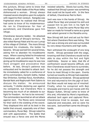 VIVEKANANDA KENDRA PATRIKA 99 SHIVAJI IN STORIES
this juncture, Shivaji came to know that
one Rango Trimbak Vadke of the Muse Valley
dishonoured a woman. Shivaji always
imposed severe discipline upon his subjects
with regard to their conduct. Rangoba was
frightened when he realised that Shivaji
had come to know of his misdemeanour.
He ran to Chandrarao for fear of
punishment, and Chandrarao gave him
refuge.
Chandrarao became bolder. He attacked
Rohnide, a part of Shivaji’s territory. He
also killed Ramaji Patel and his son Lumaji
of the village of Chikhali. The more Shivaji
tolerated his misdeeds, the bolder he
became. Shivaji warned him several times,
asking him to abandon his troublesome
ways. Where coaxing failed he threatened
Chandrarao with punishment. Far from
giving up his troublesome ways he was now
more arrogant and provocative than
before. At last, Shivaji’s patience was
exhausted and he decided to attack Javli.
He immediately called for a conference of
all his commanders, Kanjohi Jedhe, Haibat
Rao Shilankar, Sambaji Kavji, Kondhalkar,
Bandal Naik and Raghunath Pant Sabnis to
discuss the matter. He announced
seriously, “I dislike declaring war against
my compatriot, but Chandraro More is
becoming too much of an obstacle to our
fight for freedom. He has to be removed.”
The commanders launched an all out attack
against Javli. The Mores were renowned
for their skill in the wielding of the sword.
They displayed this skill at its best in the
battle that ensued, especially one of their
commanders, Murar Baji. Shivaji noted his
skill with appreciation. The battle that
ensued was a fierce one and the Mores
resisted valiantly. Slowly but surely, they
realised that Shivaji’s power was something
that could not be toyed with. In the face
of defeat, Chandrarao fled to Rairi.
Javli was now in the hands of Shivaji. He
called Murar Baji and praised his skill and
coaxed him to join him in his fight for
freedom. It was the same Murar Baji who
later on made for himself a name as a great
and valiant general in the Maratha army.
Now Shivaji left Javli and set out for Rairi
fort where Chandraro More was hiding. The
fort was a strong one and was surrounded
by very steep mountains and high walls.
Rairi withstood the onslaught of one long
month. Shivaji persisted with the siege,
knowing well that Chandraro would not be
able to stay within the fort and fight
indefinitely. Sooner or later, that life of
confinement would become difficult, and
then Chandrarao would have to surrender,
for he did not possess the strength and
force to meet Shivaji in the open. Events
turned out exactly as Shivaji had expected.
Chandrarao surrendered. Shivaji pardoned
him and returned to him the jagir of Javli.
But More would not keep out of mischief.
Finally, when he conspired with Baji
Ghorpade and tried to join hands with the
Bijapur Sultan, Shivaji came to know of
this and, infuriated by More’s ingratitude,
attacked Javli again and captured More.
Chandrarao tried to escape, but was
captured and executed, and so were his
two sons. Javli and Rairi came into Shivaji’s
hands.
 