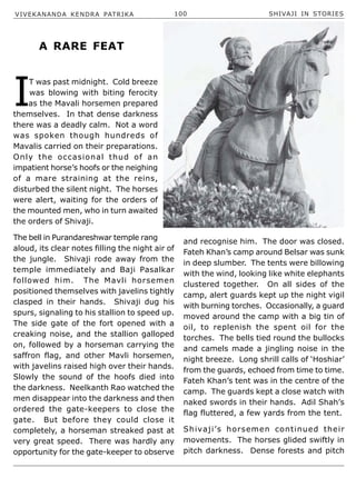 VIVEKANANDA KENDRA PATRIKA 100 SHIVAJI IN STORIES
I
T was past midnight. Cold breeze
was blowing with biting ferocity
as the Mavali horsemen prepared
themselves. In that dense darkness
there was a deadly calm. Not a word
was spoken though hundreds of
Mavalis carried on their preparations.
Only the occasional thud of an
impatient horse’s hoofs or the neighing
of a mare straining at the reins,
disturbed the silent night. The horses
were alert, waiting for the orders of
the mounted men, who in turn awaited
the orders of Shivaji.
The bell in Purandareshwar temple rang
aloud, its clear notes filling the night air of
the jungle. Shivaji rode away from the
temple immediately and Baji Pasalkar
followed him. The Mavli horsemen
positioned themselves with javelins tightly
clasped in their hands. Shivaji dug his
spurs, signaling to his stallion to speed up.
The side gate of the fort opened with a
creaking noise, and the stallion galloped
on, followed by a horseman carrying the
saffron flag, and other Mavli horsemen,
with javelins raised high over their hands.
Slowly the sound of the hoofs died into
the darkness. Neelkanth Rao watched the
men disappear into the darkness and then
ordered the gate-keepers to close the
gate. But before they could close it
completely, a horseman streaked past at
very great speed. There was hardly any
opportunity for the gate-keeper to observe
and recognise him. The door was closed.
Fateh Khan’s camp around Belsar was sunk
in deep slumber. The tents were billowing
with the wind, looking like white elephants
clustered together. On all sides of the
camp, alert guards kept up the night vigil
with burning torches. Occasionally, a guard
moved around the camp with a big tin of
oil, to replenish the spent oil for the
torches. The bells tied round the bullocks
and camels made a jingling noise in the
night breeze. Long shrill calls of ‘Hoshiar’
from the guards, echoed from time to time.
Fateh Khan’s tent was in the centre of the
camp. The guards kept a close watch with
naked swords in their hands. Adil Shah’s
flag fluttered, a few yards from the tent.
Shivaji’s horsemen continued their
movements. The horses glided swiftly in
pitch darkness. Dense forests and pitch
A RARE FEAT
 