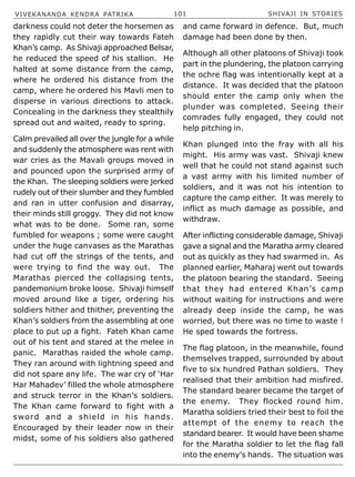 VIVEKANANDA KENDRA PATRIKA 101 SHIVAJI IN STORIES
darkness could not deter the horsemen as
they rapidly cut their way towards Fateh
Khan’s camp. As Shivaji approached Belsar,
he reduced the speed of his stallion. He
halted at some distance from the camp,
where he ordered his distance from the
camp, where he ordered his Mavli men to
disperse in various directions to attack.
Concealing in the darkness they stealthily
spread out and waited, ready to spring.
Calm prevailed all over the jungle for a while
and suddenly the atmosphere was rent with
war cries as the Mavali groups moved in
and pounced upon the surprised army of
the Khan. The sleeping soldiers were jerked
rudely out of their slumber and they fumbled
and ran in utter confusion and disarray,
their minds still groggy. They did not know
what was to be done. Some ran, some
fumbled for weapons ; some were caught
under the huge canvases as the Marathas
had cut off the strings of the tents, and
were trying to find the way out. The
Marathas pierced the collapsing tents,
pandemonium broke loose. Shivaji himself
moved around like a tiger, ordering his
soldiers hither and thither, preventing the
Khan’s soldiers from the assembling at one
place to put up a fight. Fateh Khan came
out of his tent and stared at the melee in
panic. Marathas raided the whole camp.
They ran around with lightning speed and
did not spare any life. The war cry of ‘Har
Har Mahadev’ filled the whole atmosphere
and struck terror in the Khan’s soldiers.
The Khan came forward to fight with a
sword and a shield in his hands.
Encouraged by their leader now in their
midst, some of his soldiers also gathered
and came forward in defence. But, much
damage had been done by then.
Although all other platoons of Shivaji took
part in the plundering, the platoon carrying
the ochre flag was intentionally kept at a
distance. It was decided that the platoon
should enter the camp only when the
plunder was completed. Seeing their
comrades fully engaged, they could not
help pitching in.
Khan plunged into the fray with all his
might. His army was vast. Shivaji knew
well that he could not stand against such
a vast army with his limited number of
soldiers, and it was not his intention to
capture the camp either. It was merely to
inflict as much damage as possible, and
withdraw.
After inflicting considerable damage, Shivaji
gave a signal and the Maratha army cleared
out as quickly as they had swarmed in. As
planned earlier, Maharaj went out towards
the platoon bearing the standard. Seeing
that they had entered Khan’s camp
without waiting for instructions and were
already deep inside the camp, he was
worried, but there was no time to waste !
He sped towards the fortress.
The flag platoon, in the meanwhile, found
themselves trapped, surrounded by about
five to six hundred Pathan soldiers. They
realised that their ambition had misfired.
The standard bearer became the target of
the enemy. They flocked round him.
Maratha soldiers tried their best to foil the
attempt of the enemy to reach the
standard bearer. It would have been shame
for the Maratha soldier to let the flag fall
into the enemy’s hands. The situation was
 