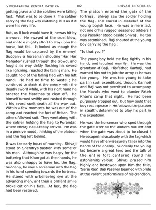 VIVEKANANDA KENDRA PATRIKA 102 SHIVAJI IN STORIES
getting grave and the soldiers were falling
fast. What was to be done ? The soldier
carrying the flag was clutching at it as if it
were his very life.
But, as ill luck would have it, he was hit by
a sword. He swayed at the cruel blow,
and made a mighty effort to stay upon the
horse, but fell. It looked as though the
flag would be captured by the enemy!
Suddenly a horseman shouting ‘Har Har
Mahadev’ rushed through the crowd, and
fought his way deftly flashing his sword
like lightning, reached the falling man. He
caught hold of the falling flag with his left
hand. He had no time to waste ; he
continued to slash at the enemy with the
deadly sword while, with his right hand he
ordered the Marathas to clear off. He
himself turned swiftly and rushed through
; his sword spelt death all the way out.
Within a few moments he was out of the
camp and reached the fort of Belsar. The
others followed suit. They went along with
the soldier holding the flag to Purandar,
where Shivaji had already arrived. He was
in a pensive mood, thinking of the platoon
and the flag left behind.
It was the early hours of morning. Shivaji
stood on Shendrya bastion with some of
his men. Although he was happy for the
battering that Khan got at their hands, he
was also unhappy to have lost the flag.
Suddenly, he saw a horseman with the flag
in his hand speeding towards the fortress.
He stared with unbelieving eye at the
advancing men, and then a brilliant smile
broke out on his face. At last, the flag
had been restored.
The platoon entered the gate of the
fortress. Shivaji saw the soldier holding
the flag, and stared in disbelief at the
young boyish face. He was a mere lad,
not one of his rugged, seasoned soldiers !
Baji Pasalkar stood beside Shivaji. He too
was astonished. Baji shouted at the young
boy carrying the flag :
“Is that you ?”
The young boy held the flag tightly in his
hand, and laughed merrily. He was the
grandson of Baji. His father, Kanhoji, had
warned him not to join the army as he was
too young. He was too young to take
part in such expeditions, thought Kanhoji
and Baji was not permitted to accompany
the Mavalis who went to plunder Fateh
Khan’s camp that night. He had been
purposely dropped out. But how could that
boy rest in peace ? He followed the platoon
in stealth, determined to play his part in
the expedition.
He was the horseman who sped through
the gate after all the soldiers had left and
when the gate was about to be closed !
He escaped miraculously with the flag which
would have otherwise surely fallen into the
hands of the enemy. Suddenly the young
lad became a great hero and the talk of
the entire fort centered round his
astonishing valour. Shivaji praised him
highly and bestowed upon him the title,
‘Sarje Rao’. Baji Pasalkar beamed with pride
at the valiant performance of his grandson.
 