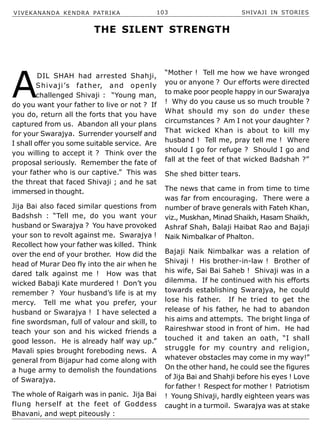 VIVEKANANDA KENDRA PATRIKA 103 SHIVAJI IN STORIES
A
DIL SHAH had arrested Shahji,
Shivaji’s father, and openly
challenged Shivaji : “Young man,
do you want your father to live or not ? If
you do, return all the forts that you have
captured from us. Abandon all your plans
for your Swarajya. Surrender yourself and
I shall offer you some suitable service. Are
you willing to accept it ? Think over the
proposal seriously. Remember the fate of
your father who is our captive.” This was
the threat that faced Shivaji ; and he sat
immersed in thought.
Jija Bai also faced similar questions from
Badshsh : “Tell me, do you want your
husband or Swarajya ? You have provoked
your son to revolt against me. Swarajya !
Recollect how your father was killed. Think
over the end of your brother. How did the
head of Murar Deo fly into the air when he
dared talk against me ! How was that
wicked Babaji Kate murdered ! Don’t you
remember ? Your husband’s life is at my
mercy. Tell me what you prefer, your
husband or Swarajya ! I have selected a
fine swordsman, full of valour and skill, to
teach your son and his wicked friends a
good lesson. He is already half way up.”
Mavali spies brought foreboding news. A
general from Bijapur had come along with
a huge army to demolish the foundations
of Swarajya.
The whole of Raigarh was in panic. Jija Bai
flung herself at the feet of Goddess
Bhavani, and wept piteously :
“Mother ! Tell me how we have wronged
you or anyone ? Our efforts were directed
to make poor people happy in our Swarajya
! Why do you cause us so much trouble ?
What should my son do under these
circumstances ? Am I not your daughter ?
That wicked Khan is about to kill my
husband ! Tell me, pray tell me ! Where
should I go for refuge ? Should I go and
fall at the feet of that wicked Badshah ?”
She shed bitter tears.
The news that came in from time to time
was far from encouraging. There were a
number of brave generals with Fateh Khan,
viz., Muskhan, Minad Shaikh, Hasam Shaikh,
Ashraf Shah, Balaji Haibat Rao and Bajaji
Naik Nimbalkar of Phalton.
Bajaji Naik Nimbalkar was a relation of
Shivaji ! His brother-in-law ! Brother of
his wife, Sai Bai Saheb ! Shivaji was in a
dilemma. If he continued with his efforts
towards establishing Swarajya, he could
lose his father. If he tried to get the
release of his father, he had to abandon
his aims and attempts. The bright linga of
Raireshwar stood in front of him. He had
touched it and taken an oath, “I shall
struggle for my country and religion,
whatever obstacles may come in my way!”
On the other hand, he could see the figures
of Jija Bai and Shahji before his eyes ! Love
for father ! Respect for mother ! Patriotism
! Young Shivaji, hardly eighteen years was
caught in a turmoil. Swarajya was at stake
THE SILENT STRENGTH
 