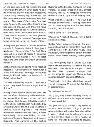 VIVEKANANDA KENDRA PATRIKA 104 SHIVAJI IN STORIES
on the one side, and his father’s life and
survival on the other ! What could he do ?
His mind was aflame. Bad news incessantly
kept pouring in every day. It seemed that
the spies were meant to convey only bad
news ! The news of Fateh Khan’s arrival
near Rajgarh, the news that Khan’s army
had crossed Indapur, and then the news
that Khan reached Bar Mati, then Kanheri,
then Nira, then Jeyur and even Belsar.
These caused a shiver to run through even
Shivaji. Shivaji’s dream of Swarajya was
being wiped out by the wily hands of Khan.
Shivaji was perplexed ! Whom could he
consult ? Sonapant Dabir ? Bapujipant
Narhekar ? Or Mazumdar ? No, No ! They
were all in a state of horror ! Could he
consult his own mother ? No ! At least
not at the time when she was in deep grief
herself !
At that moment a shocking news reached
Rajgarh : “One regiment of Fateh Khan’s
army had entered Swarajya territories
through Shirval under the leadership of
Balaji Haibat Rao.”
This was followed by another : “Badshah’s
army conquered Subhan Mangal fort at
Shirval.”
Shivaji had to receive blow after blow. He
was not afraid of the army in his territories.
He knew that it was expected and
inevitable. But, he was definitely shocked
at the check that Badshah had applied by
arresting Shahji and this was treachery !
Shivaji was in a panic ! His whole
movement seemed to have failed, at least
temporarily. In his own Mahal, the main
fortress of Rajgarh, Shivaji sat sunk in deep
thought. The curtains on the arches
fluttered in the breeze. Kondana fort was
visible. It stood erect and tall, almost
touching the sky. Maharaj was in no mood
to be captivated by nature’s beauty now.
What was that sound ? The sound of
bangles and toe-rings ? Shivaji looked up
and in utter surprise saw Sai Bai Saheb
standing near the curtain.
“May I come in ?” she asked.
“Please do,” replied Shivaji, with a faint
smile on his face.
Sai Bai Saheb sat near Maharaj. She wore
a vermillion mark on her fair fore-head. Her
ears twinkle with diamond rings. The
young girl, barely eighteen, said in a tender
voice, “What makes Maharaj so thoughtful
?”
“You know pretty well ! Shahji Raje has
been treacherously arrested by the
Badshah. His life is in danger ! And
Badshah has released a major part
of his army to smash us. The army has
reached Jejuri !” explained Maharaj.
“That’s all ! Is it that which has caused
you all this worry ?” asked Sai Bai Saheb
in astonishment.
“is that a minor event ?”
“No ; but, why should Maharaj find it so
difficult to cope with this simple situation
?” wondered Sai.
“Do you find it so trifling ? My father is
about to lose his life ! If I go to get him
released all our efforts for Swarajya will be
in vain. I shall have to return every inch
of the territory that we have fought so
hard for. We shall be reduced to slavery.
 