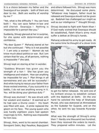 VIVEKANANDA KENDRA PATRIKA 105 SHIVAJI IN STORIES
It is a choice between my father and the
Swarajya of our people : both of them are
dear to me. Both are worthy of worship
by me !”
“Yet, what is the difficulty ? You can have
both ! You can save father-in-law and
still cherish Swarajya ! Nothing is
impossible for a person like you.”
Suddenly, Shivaji glanced at her in surprise,
for she spoke with determination and
confidence.
“My dear Queen !” Maharaj stared at her
but she continued : “Why is it not possible
? I am only a woman ! Women do not
know much about politics or war. But I am
certain that for you, of all persons, nothing
is impossible !” she said.
Shivaji kept on staring at her in wonder.
“Goddess Bhavani has given you the
strength of a lion ! She has given you
intelligence and wisdom. How can anything
be impossible for you ? Plan things in all
earnestness and you will be successful !
And while trying to rescue your father from
those wicked enemies, if you succumb in a
battle, I do not see anything wrong in it.
You will be doing your glorious duty !”
Shivaji was stunned ! He was struck with
her wisdom and resolve ! It seemed as if
he had seen a Divine vision ! His heart
was filled with awe. A smile replaced the
gloom on his face. The young queen who
was hardly eighteen years had spoken
inspiringly to him. Nothing was impossible
for him now.
Shivaji, then, went to his secret chamber.
Sonopant Dabir, Baji Pasalkar, Bapujipant
and others followed him. Shivaji was more
determined. He discussed some plans.
“Whatever may happen, father must be
released and Swarajya should not be given
up. Badshah has challenged our might as
well as our intelligence !” thought Shivaji.
Shivaji decided to fight with Fateh Khan !
If God really wished that Swarajya should
be established, Fateh Khan’s army must
suffer a defeat at Shivaji’s hands.
Maharaj ordered his army to get ready. At
the same time he thought of a clever trick
to get his father released. He sent one of
his brilliant envoys to establish contact
with the Badshah at Delhi. On the one
hand he solicited the help of Shahzada
Murad, who was stationed at Ahmedabad
as the Subedar for Gujarat, and on the
other, he sent his spy towards Purandar
fort.
What was the strength of Shivaji’s army
then ? Hardly one thousand two hundred.
Soon they received the orders to march.
They prepared within minutes. Let the
 