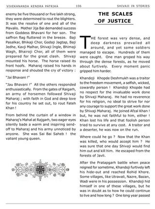 VIVEKANANDA KENDRA PATRIKA 106 SHIVAJI IN STORIES
enemy be five thousand or five lakh strong,
they were determined to rout the blighters.
It was the resolve of one and all of the
Mavalis. Mother Jija Bai demanded success
from Goddess Bhavani for her son. The
saffron flag fluttered in the breeze. Baji
Pasalkar, Bhikaji Chor, Godaji Jagtap, Baji
Jedhe, Kavji Malhar, Shivaji Ingle, Bhimaji
Wagh, Bhairoji Chor, all of them were
prepared for the great clash. Shivaji
mounted his horse. The horse raised its
front hoofs. Maharaj raised his hands in
response and shouted the cry of victory :
“Jai Bhavani !”
“Jau Bhavani !” All the others responded
enthusiastically. From the gates of Raigarh,
an army of horsemen followed Shivaji
Maharaj ; with faith in God and deep love
for his country he set out, to rout Fateh
Khan !
From behind the curtain of a window in
Maharaj’s Mahal at Rajgarh, two eager eyes
silently bade a warm and inspiring send-
off to Maharaj and his army unnoticed by
anyone. She was Sai Bai Saheb ! the
valiant young queen.
T
HE forest was very dense, and
deep darkness prevailed all
around, and yet some soldiers
managed to escape. Hundreds of them
were caught. One man groped his way
through the dense forests, as he moved
about furtively. Every moment panic
gripped him harder.
Khandoji Khopde Deshmukh was a traitor
to the freedom movement, a selfish, wicked,
cowardly person ! Khandoji Khopde had
no respect for the invaluable work done
by Shivaji Maharaj. He had no reverence
for his religion, no ideal to strive for nor
any courage to support the great work done
by Shivaji Maharaj. He joined Afzal Khan !
but, he was not faithful to him, either !
Khan lost his life and that foolish person
tried to survive at any cost. A traitor and
a deserter, he was now on the run.
Where could he go ? Now that the Khan
was killed, who would accept him ? He
was sure that one day Shivaji would find
him out and kill him. He escaped from the
forests of Javli.
After the Pratapgarh battle when peace
reigned for sometime, Khandoji furtively left
his hide-out and reached Rohid Khore.
Some villages, like Utravali, Nazre, Bazan,
Wadi were in his possession. Khandoji hid
himself in one of these villages, but he
was in doubt as to how he could continue
to live and how long ? One long year passed
THE SCALES
OF JUSTICE
 