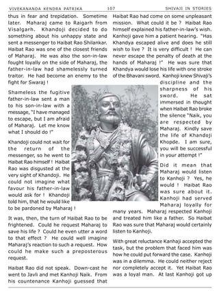 VIVEKANANDA KENDRA PATRIKA 107 SHIVAJI IN STORIES
thus in fear and trepidation. Sometime
later. Maharaj came to Raigarh from
Visalgarh. Khandoji decided to do
something about his unhappy state and
sent a messenger to Haibat Rao Shilankar.
Haibat Rao was one of the closest friends
of Maharaj. He was also the son-in-law
fought loyally on the side of Maharaj, the
father-in-law had shamelessly turned
traitor. He had become an enemy to the
fight for Swaraj !
Shameless the fugitive
father-in-law sent a man
to his son-in-law with a
message, “I have managed
to escape, but I am afraid
of Maharaj. Let me know
what I should do !”
Khandoji could not wait for
the return of the
messenger, so he went to
Haibat Rao himself ! Haibat
Rao was disgusted at the
very sight of Khandoji. He
could not imagine what
favour his father-in-law
would ask for ! Khandoji
told him, that he would like
to be pardoned by Maharaj !
It was, then, the turn of Haibat Rao to be
frightened. Could he request Maharaj to
save his life ? Could he even utter a word
to that effect ? He could well imagine
Maharaj’s reaction to such a request. How
could he make such a preposterous
request.
Haibat Rao did not speak. Down-cast he
went to Javli and met Kanhoji Naik. From
his countenance Kanhoji guessed that
Haibat Rao had come on some unpleasant
mission. What could it be ? Haibat Rao
himself explained his father-in-law’s wish.
Kanhoji gave him a patient hearing. “Has
Khandya escaped alive and does he still
wish to live ? It is very difficult ! He can
never escape the penalty of death at the
hands of Maharaj !” He was sure that
Khandya would lose his life with one stroke
of the Bhavani sword. Kanhoji knew Shivaji’s
discipline and the
sharpness of his
sword. He sat
immersed in thought
when Haibat Rao broke
the silence “Naik, you
are respected by
Maharaj. Kindly save
the life of Khandoji
Khopde. I am sure,
you will be successful
in your attempt !”
Did it mean that
Maharaj would listen
to Kanhoji ? Yes, he
would ! Haibat Rao
was sure about it.
Kanhoji had served
Maharaj loyally for
many years. Maharaj respected Kanhoji
and treated him like a father. So Haibat
Rao was sure that Maharaj would certainly
listen to Kanhoji.
With great reluctance Kanhaji accepted the
task, but the problem that faced him was
how he could put forward the case. Kanhoji
was in a dilemma. He could neither reject
nor completely accept it. Yet Haibat Rao
was a loyal man. At last Kanhoji got up
 
