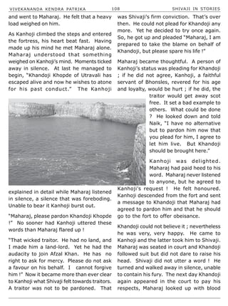 VIVEKANANDA KENDRA PATRIKA 108 SHIVAJI IN STORIES
and went to Maharaj. He felt that a heavy
load weighed on him.
As Kanhoji climbed the steps and entered
the fortress, his heart beat fast. Having
made up his mind he met Maharaj alone.
Maharaj understood that something
weighed on Kanhoji’s mind. Moments ticked
away in silence. At last he managed to
begin, “Khandoji Khopde of Utravali has
escaped alive and now he wishes to atone
for his past conduct.” The Kanhoji
explained in detail while Maharaj listened
in silence, a silence that was foreboding.
Unable to bear it Kanhoji burst out.
“Maharaj, please pardon Khandoji Khopde
!” No sooner had Kanhoji uttered these
words than Maharaj flared up !
“That wicked traitor. He had no land, and
I made him a land-lord. Yet he had the
audacity to join Afzal Khan. He has no
right to ask for mercy. Please do not ask
a favour on his behalf. I cannot forgive
him !” Now it became more than ever clear
to Kanhoji what Shivaji felt towards traitors.
A traitor was not to be pardoned. That
was Shivaji’s firm conviction. That’s over
then. He could not plead for Khandoji any
more. Yet he decided to try once again.
So, he got up and pleaded “Maharaj, I am
prepared to take the blame on behalf of
Khandoji, but please spare his life !”
Maharaj became thoughtful. A person of
Kanhoji’s status was pleading for Khandoji
; if he did not agree, Kanhoji, a faithful
servant of Bhonsles, revered for his age
and loyalty, would be hurt ; if he did, the
traitor would get away scot
free. It set a bad example to
others. What could be done
? He looked down and told
Naik, “I have no alternative
but to pardon him now that
you plead for him, I agree to
let him live. But Khandoji
should be brought here.”
Kanhoji was delighted.
Maharaj had paid heed to his
word. Maharaj never listened
to anyone, but he agreed to
Kanhoji’s request ! He felt honoured.
Kanhoji descended from the fort and sent
a message to Khandoji that Maharaj had
agreed to pardon him and that he should
go to the fort to offer obeisance.
Khandoji could not believe it ; nevertheless
he was very, very happy. He came to
Kanhoji and the latter took him to Shivaji.
Maharaj was seated in court and Khandoji
followed suit but did not dare to raise his
head. Shivaji did not utter a word ! He
turned and walked away in silence, unable
to contain his fury. The next day Khandoji
again appeared in the court to pay his
respects, Maharaj looked up with blood
 