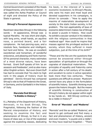 VIVEKANANDA KENDRA PATRIKA 1 0 SHIVAJI IN STORIES
Central Government consisted of the Heads
of Departments, who formed a cabinet – it
was called the Ashta Pradhan or Council
of eight and directed the Policy of the
State in general.
Shivaji’s Personal Appearance
Rawlinson describes Shivaji in the following
words : In appearance, Shivaji was a
typical Maratha. He was short and slight,
with long arms, small hands, an aquiline
nose, a pointed beard, and a fair
complexion. He had piercing eyes, and a
resolute face, handsome and intelligent,
but hard and feline. He was an excellent
swordsman and horseman, of wonderful
endurance, and pleasing and frank manner.
Of his personal character, many estimates
of a most diverse nature, have been
formed. Grant Duff speaks of him ‘as an
assassin and freebooter’, and so also many
other English writers. But even Grant Duff
has had to concede that ‘his claim to high
rank in the pages of history must be
admitted.’ Dennis Kincaid has compared
Shivaji’s role to that of Frederick the Great,
in Germany, and to Garibaldi’s in the history
of Italy.
Marxists find Shivaji
“A Riddle in History”
K.L.Mahaley of the Department of History,
Amravati, in his book Shivaji, The
Pragmatist, following the fashion of the
Marxist interpretation of History, and
seeking to examine the fact and
phenomenon of Shivaji, to find in it any
traces of class war, or rise of the exploited
against the exploiting classes, dedicating
his book, in the interest of ‘a socio-
economic revolutions’, to Shivaji’s Mavals,
who were his main and most loyal and
devoted supporters in his campaigns, is
driven to concede : “How to apply the
maxims of materialistic development of
society to the static Indian society, is the
problem. The non-applicability of laws of
economic determinism makes rise of Shivaji
to power a puzzle in history. How could
he exhibit a secular conduct in his relations
with the religious communities in that
medieval age? How could he inspire that
masses against the privileged sections of
society, whom they suffered in meek
subjection, just at the time of his birth?”
“These and the like are the questions that
cannot be answered either through
speculation of spiritualism or through the
cognates of dialectical materialism. The
principles of equality and fraternity came
in action after a full century of his death,
and socialism to come in active operation
took more than two centuries. These
questions are difficult to answer. Mysticism
cannot have any place in the formulation
of scientific history. Scientific thinking must
govern the historic thought. But the means
of scientific thinking in construction of
Shivaji’s history do not appear within sight
to lay hands on. Will Shivaji continue to
be a riddle in History?”
Error of ‘Marxists’ and ‘Moderns’
‘Marxists’ and the so-called ‘Moderns’, are
bound to get confused and find many a
fact and phenomenon of History, ancient
and even modern, “a puzzle and a riddle”,
for they have read but forgotten : “There
 