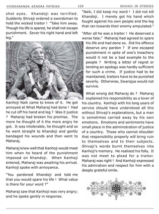 VIVEKANANDA KENDRA PATRIKA 109 SHIVAJI IN STORIES
shot eyes. Khandoji was terrified.
Suddenly Shivaji ordered a swordsman to
hold the wicked traitor ! “Take him away.
Though his life is spared, he shall not escape
punishment. Sever his right hand and left
leg.”
Kanhoji Naik came to know of it. He got
annoyed at What Maharaj had done ! Had
he cut off his hand and leg ? Was it justice
? Maharaj had broken his promise. The
more he thought of it the more angry he
got. It was intolerable, he thought and so
he went straight to Khandoji and gently
bandaged his wounds and then went to
Maharaj.
Maharaj knew well that Kanhoji would meet
him when he heard of the punishment
imposed on Khandoji. When Kanhoji
entered, Maharaj was awaiting his arrival.
Kanhoji spoke with annoyance.
“You pardoned Khandoji and told me
that you would spare his life ! What value
is there for your word ?”
Maharaj saw that Kanhoji was very angry;
and he spoke gently in response.
“Naik, I did keep my word ! I did not kill
Khandoji. I merely got his hand which
fought against his own people and the leg
that ran towards their enemy amputated.”
“After all he was a traitor ! He deserved a
worse fate.” Maharaj had agreed to spare
his life and had done so. Did his offence
deserve any pardon ? If one escaped
punishment in spite of one’s treachery
would it not be a bad example to the
people ? Writing a letter of regret or
tending an apology was hardly sufficient
for such a crime. If justice had to be
maintained, traitors have to be punished
severly. Otherwise, Swarajya would not
survive.
What wrong did Maharaj do ? Maharaj
explained his responsibility as a lover of
his country. Kanhoji with his long years of
service should have understood all this
without Shivaji’s explanations, but a man
is sometimes carried away by his own
emotions. Emotions and sentiments have
small place in the administration of justice
of a country. Those who cannot shoulder
that responsibility properly will bring ruin
to themselves and to their subjects.
Shivaji’s words burnt themselves into
Kanhoji’s memory. He realised his folly. It
was not meet to plead for a traitor.
Maharaj was right ! And Kanhoji expressed
his admiration and respect for him with a
deeply grateful smile.
 