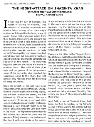 VIVEKANANDA KENDRA PATRIKA 110 SHIVAJI IN STORIES
I
T was the 6th
day of Ramzan, the
month of fasting for Muslims. The
servants of Nawab’s household had
mostly fallen asleep after their day’s
abstinence followed by the heavy meal at
night. Some cooks who had arisen from
their beds to make a fire and prepare the
meal which is taken a little before dawn in
the month of Ramzan, were dispatched by
the Marathas without any noise. The wall
dividing this outer kitchen from the body
servants’ room within the harem once had
a small door in it, but the opening had been
closed with brick and mud to complete the
seclusion of the harem. The Marathas
began to take out the bricks and made an
opening there. The noise of their pick-
axes and the groans of the dying awoke
some of the servants, who reported the
suspicious noise to the Khan, but that
general only rebuked them for disturbing
his sleep for a trifle.
Soon the breach in the wall was large
enough for a man to creep through. Shivaji,
with his trusty lieutenant Chimnaji Bapuji,
was the first to enter the harem, and was
followed by 200 of his men. The place
was a maze of canvas, screen-wall after
screen-wall and enclosure within enclosure.
Hacking a way through them with his
sword, Shivaji reached the very bed-room
of the Khan. The frightened women roused
the Nawab, but before he could use his
weapons Shivaji was upon him and severed
the thumb with one stroke of his sword.
It was evidently at this time that the lamps
in the room were put out by some wise
woman. In the darkness two of the
Marathas tumbled into a cistern of water ;
and the confusion that followed was used
by Shaishta Khan’s slave-girls to carry him
away to a place of safety. The Marathas
continued their work of slaughter in the
darkness for sometime, killing and wounding
many of the Khan’s women, without
knowing their sex.
Meantime the other half of Shivaji’s force,
the 200 men, evidently under Babaji Bapuji,
who had been left outside the harem, had
rushed the main guard, slaying the sleepers
and the awake and crying out in derision,
“Is it thus that you keep watch ?” They
next entered the band-room and ordered
the bandsmen, as if from the Khan, to play.
The loud noise of the kettle-drums drowned
all voices, and the yells of the enemy
swelled the confusion. The tumult in the
harem, too, now grew so great that the
Mughal troops became aware that their
general was being attacked. Shouting “the
enemy are on us,” they began to take up
their arms.
Abul Fath, a son of Shaishta Khan, had
been the first to hasten to his father’s
rescue without waiting for others; but the
brave youth was slain after he had struck
down two or three Marathas. Another
Mughal captain who lodged just behind the
harem enclosure, finding its gate closed
from within by the wily Marathas, let himself
EXTRACTS FROM JADUNATH SARKAR’S
SHIVAJI AND HIS TIMES
THE NIGHT-ATTACK ON SHAISHTA KHAN
 