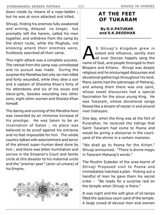 VIVEKANANDA KENDRA PATRIKA 111 SHIVAJI IN STORIES
down inside by means of a rope-ladder ;
but he was at once attacked and killed.
Shivaji, finding his enemies fully awakened
and arming, delayed no longer, but
promptly left the harem, called his men
together, and withdrew from the camp by
the direct route, while the Mughals, not
knowing where their enemies were,
fruitlessly searched all their camp.
This night-attack was a complete success.
The retreat from the camp was unmolested
and no pursuit was made. During the
surprise the Marathas lost only six men killed
and forty wounded, while they slew a son
and a captain of Shaishta Khan’s forty of
his attendants and six of his wives and
slave-girls, besides wounding two other
sons, eight other women and Shaista Khan
himself.
The daring and cunning of the Maratha hero
was rewarded by an immense increase of
his prestige. He was taken to be an
incarnation of Satan ; no place was
believed to be proof against his entrance
and no feat impossible for him. The whole
country talked with astonishment and terror
of the almost super-human deed done by
him ; and there was bitter humiliation and
sorrow in the Emperor’s Court and family
circle at this disaster to his maternal uncle
and the “premier peer” (amir-ul-umara) of
his Empire.
AT THE FEET
OF TUKARAM
By D.V.PATUKAR
and S.K.DEODHAR
A
S Shivaji’s Kingdom grew in
extent and influence, saintly men
all over Deccan happily sang the
name of God, and people thronged to their
Bhajans and Kirtans. Shivaji was deeply
religious and he encouraged discourses and
devotional gatherings throughout his land.
Many saints had the patronage of Maharaj,
and among them there was one saint,
whose sweet discourses had a special
fascination for the pious young King. He
was Tukaram, whose devotional songs
flowed like a stream of nectar in and around
river Indrayani.
One day, when the King was at the fort of
Purandhar, he received the tidings that
Saint Tukaram had come to Poona and
would be giving a discourse in the court-
yard of the shrine in a certain mansion.
“We shall go to Poona for the Kirtan.”
Shivaji announced. “There is divine magic
in Tukaram Maharaj’s words.”
The Muslim Subedar of the area learnt of
Shivaji Proposed visit to Poona and
immediately hatched a plan. Picking out a
handful of men he gave them his secret
order : “Be ready for a surprise raid on
the temple when Shivaji is there.”
It was night and the soft glow of oil lamps
filled the spacious court-yard of the temple.
A large crowd of devout men and women
 