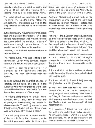 VIVEKANANDA KENDRA PATRIKA 112 SHIVAJI IN STORIES
Tukaram, “The Muslims have come here to
capture Shivaji.”
The young King, who was sitting near,
calmly said, “Do not worry about us. Please
continue the Kirtan without interruption.”
The saint closed his eyes for a brief
moment, as if to commune with the
Almighty and then continued with his
hymns.
He sang without the slightest change of
serenity on his face, and those in the
audience who were frightened were soon
soothed by the silent calm on his face and
the spoken assurance of his songs.
The young companions of Shivaji were,
however, alert. Tanaji, Yessaji Netaji and
Hiraji Farjand talked among themselves for
a few moments. Then Hiroji whispered into
Shivaji’s ears, “Raje ! will you please come
over for a moment ? I have a plan.”
The small party went to the ante-chamber
of the temple for a few moments, while
the saint continued with his Kirtan, but
there was now a note of urgency in his
voice, as if he was urging the Almighty to
protect the young saviour of the country.
Suddenly Shivaji and a small party of his
companions rushed out of the gate and
sprang on to their mounts. Before the
Muslim force could know what was
happening, the Marathas were galloping
away.
“There, “ the Subedar shouted, pointing
to the typical turban that Shivaji wore,
“There he goes ! After him, all of you !”
Cursing aloud, the Subedar himself sprang
on to his horse. The others followed him
and the whole party ran in hot pursuit.
Inside the temple the saint calmly continued
with his Kirtan. Some of Shivaji’s
companions returned and sat down again.
On their lips a faint, inscrutable smile
played.
Tukaram looked at them as they sat down
and a benign joy lit up his face as he looked
at Hiroji Farjand.
For it was not Hiroji. It was Shivaji wearing
Hiroji’s turban and Hiroji’s robes.
It was not difficult for the saint to
understand the trick that had been played.
Hiroji Farjand had a striking resemblance
to Shivaji in features and stature, and the
daring young man had undertaken to lead
the Muslims away on the strength of that
resemblance.
“It is dangerous,” Shivaji had remonstrated,
but with a sly smile Hiroji had responded.
“Don’t worry, Raje ! We’ll be too swift for
the pursuers. We shall easily elude them
in the darkness and reach Purandhar.”
eagerly waited for the saint to begin, and
among them sat the young King,
accompanied by a few close companions.
The saint stood up, and his soft voice
chanting the Lord’s name filled the
atmosphere. The people as well as the
King listened enraptured to that sublime
melody.
But some stealthy movements were noticed
near the grates of the temple. In a little
while it became clear that Muslim soldiers
had cordoned off the mansion. A wave of
panic ran through the audience. In a
worried voice the host whispered to
 