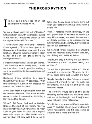 VIVEKANANDA KENDRA PATRIKA 114 SHIVAJI IN STORIES
I
N his camp Shaishta Khan sat
talking with Kartalab Khan.
“At last we have taken the fort of Chakan,”
Shaishta Khan said with satisfaction, pulling
at his hookah. “But it has shown us how
impregnable Shivaji’s forts are.”
“I have known that since long,” Kartalab
Khan agreed ; “I have been posted in
Deccan for a long time now, and I know
Shahaji. Shivaji’s father personally. Both
father and son set great store by
impregnable forts.”
For sometimes both sat thinking in silence.
Then Shaishta Khan slowly said, “I have
another idea. How do you like leading a
surprise expedition to the coastal areas of
Konkan ?”
Kartalab Khan stroked his beard
thoughtfully and said, “A good idea. With
the conquest of Konkan my prestige will
soar at the Darbar in Delhi.”
A few days later a huge Mughal force set
out towards the sea. The army included
many prominent personalities including a
lady named Rai Bagan.
“Khan,” Rai Bagan had said to Kartalab
Khan at the start of the march, “Do you
realise what you are undertaking ? To reach
Konkan you have to cross the Sahyadri
mountain range, and the passes are so
narrow that not only will it be a job to
take your heavy guns through them but
even your soldiers will have to march in a
single file.”
“Well, “ Kartalab Khan had replied, “in the
first place even if we have to wend our
way like a snake, we would be too much
of deadly python to be approached by
Shivaji’s men and secondly, Shivaji has no
idea of our destination.”
So Kartalab Khan thought, but Shivaji’s
spies had reported every move of the Khan,
and Shivaji said to Netaji Palkar :
“Netaji, the prey is walking into our parlour.
We entrust you with the job of taking care
of them.”
“It will be a pleasure, Maharaj,” Netaji
said with a broad smile. “It would be nice
if you could come just to watch the fun.”
Slowly, heavily, the Khan’s huge army and
armament wended its way through the
mountains, climbing up and down the
tortuous passes.
The soldiers would look at the peaks
towering above them and would be panic
stricken at the thought that Shivaji’s men
were hiding in those hills above.
“Could there be a more difficult mountain
pass ?” Kartalab Khan’s generals thought
while negotiating one till they came to
another and a more difficult one.
THE PROUD PYTHON
 