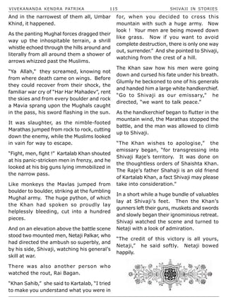 VIVEKANANDA KENDRA PATRIKA 115 SHIVAJI IN STORIES
And in the narrowest of them all, Umbar
Khind, it happened.
As the panting Mughal forces dragged their
way up the inhospitable terrain, a shrill
whistle echoed through the hills around and
literally from all around them a shower of
arrows whizzed past the Muslims.
“Ya Allah,” they screamed, knowing not
from where death came on wings. Before
they could recover from their shock, the
familiar war cry of “Har Har Mahadev”, rent
the skies and from every boulder and rock
a Mavia sprang upon the Mughals caught
in the pass, his sword flashing in the sun.
It was slaughter, as the nimble-footed
Marathas jumped from rock to rock, cutting
down the enemy, while the Muslims looked
in vain for way to escape.
“Fight, men, fight !” Kartalab Khan shouted
at his panic-stricken men in frenzy, and he
looked at his big guns lying immobilized in
the narrow pass.
Like monkeys the Mavlas jumped from
boulder to boulder, striking at the fumbling
Mughal army. The huge python, of which
the Khan had spoken so proudly lay
helplessly bleeding, cut into a hundred
pieces.
And on an elevation above the battle scene
stood two mounted men, Netaji Palkar, who
had directed the ambush so superbly, and
by his side, Shivaji, watching his general’s
skill at war.
There was also another person who
watched the rout, Rai Bagan.
“Khan Sahib,” she said to Kartalab, “I tried
to make you understand what you were in
for, when you decided to cross this
mountain with such a huge army. Now
look ! Your men are being mowed down
like grass. Now if you want to avoid
complete destruction, there is only one way
out, surrender.” And she pointed to Shivaji,
watching from the crest of a hill.
The Khan saw how his men were going
down and cursed his fate under his breath.
Glumly he beckoned to one of his generals
and handed him a large white handkerchief.
“Go to Shivaji as our emissary,” he
directed, “we want to talk peace.”
As the handkerchief began to flutter in the
mountain wind, the Marathas stopped the
battle, and the man was allowed to climb
up to Shivaji.
“The Khan wishes to apologise,” the
emissary began, “for transgressing into
Shivaji Raje’s territory. It was done on
the thoughtless orders of Shaishta Khan.
The Raje’s father Shahaji is an old friend
of Kartalab Khan, a fact Shivaji may please
take into consideration.”
In a short while a huge bundle of valuables
lay at Shivaji’s feet. Then the Khan’s
gunners left their guns, muskets and swords
and slowly began their ignominious retreat.
Shivaji watched the scene and turned to
Netaji with a look of admiration.
“The credit of this victory is all yours,
Netaji,” he said softly. Netaji bowed
happily.
 