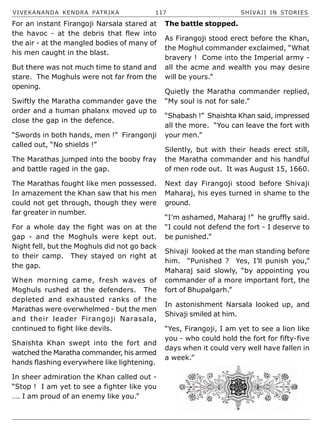 VIVEKANANDA KENDRA PATRIKA 117 SHIVAJI IN STORIES
For an instant Firangoji Narsala stared at
the havoc - at the debris that flew into
the air - at the mangled bodies of many of
his men caught in the blast.
But there was not much time to stand and
stare. The Moghuls were not far from the
opening.
Swiftly the Maratha commander gave the
order and a human phalanx moved up to
close the gap in the defence.
“Swords in both hands, men !” Firangonji
called out, “No shields !”
The Marathas jumped into the booby fray
and battle raged in the gap.
The Marathas fought like men possessed.
In amazement the Khan saw that his men
could not get through, though they were
far greater in number.
For a whole day the fight was on at the
gap - and the Moghuls were kept out.
Night fell, but the Moghuls did not go back
to their camp. They stayed on right at
the gap.
When morning came, fresh waves of
Moghuls rushed at the defenders. The
depleted and exhausted ranks of the
Marathas were overwhelmed - but the men
and their leader Firangoji Narasala,
continued to fight like devils.
Shaishta Khan swept into the fort and
watched the Maratha commander, his armed
hands flashing everywhere like lightening.
In sheer admiration the Khan called out -
“Stop ! I am yet to see a fighter like you
…. I am proud of an enemy like you.”
The battle stopped.
As Firangoji stood erect before the Khan,
the Moghul commander exclaimed, “What
bravery ! Come into the Imperial army -
all the acme and wealth you may desire
will be yours.”
Quietly the Maratha commander replied,
“My soul is not for sale.”
“Shabash !” Shaishta Khan said, impressed
all the more. “You can leave the fort with
your men.”
Silently, but with their heads erect still,
the Maratha commander and his handful
of men rode out. It was August 15, 1660.
Next day Firangoji stood before Shivaji
Maharaj, his eyes turned in shame to the
ground.
“I’m ashamed, Maharaj !” he gruffly said.
“I could not defend the fort - I deserve to
be punished.”
Shivaji looked at the man standing before
him. “Punished ? Yes, I’ll punish you,”
Maharaj said slowly, “by appointing you
commander of a more important fort, the
fort of Bhupalgarh.”
In astonishment Narsala looked up, and
Shivaji smiled at him.
“Yes, Firangoji, I am yet to see a lion like
you - who could hold the fort for fifty-five
days when it could very well have fallen in
a week.”
 