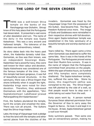 VIVEKANANDA KENDRA PATRIKA 118 SHIVAJI IN STORIES
T
HERE was a well-known Shiva
temple on the banks of the
Panchaganga near Dicholim. Shivaji
knew of this holy place that the Portuguese
had desecrated. It presented a sad scene
of utter desolation and ruin. The name of
the deity in the temple was Sapta
Koteshwar. This was a very ancient and
hallowed temple. The tolerance of the
devotees was extraordinary, indeed.
Its story dates back into the hoary past
when, the Kadamba dynasty ruled Goa.
Gomantak, as Goa was then known, was
an independent Sovereign State.
Kadambas had a powerful navy, they were
well known for their valour and devotion.
Sapta Koteshwara was considered one of
the famous temples of the time. Once
this temple had been gorgeous, it was full
of beautifully-carved structures. In the
sanctuary, there was a Shiva-lingam that
shone brilliantly when it caught the light.
Kadamba kings were noted for their
devotion. Therefore, they addressed
themselves with the appellation, “Shri
Saptakoteshwari Labdhawar-prasad
Maharajadhiraj Shri Kadambaveer.”
First, the Sultans plundered the temple,
burnt the scripts and smashed the idols.
There was ruin all around. The Sultans
kept the Shiva-lings hidden.
Later, the kings of Vijayanagar took a pledge
to free the land with the temples and other
sacred places from the clutches of the
invaders. Gomantak was freed by the
Vijayanagar kings from the possession of
the Sultan. Goa became free. The flag of
freedom fluttered once more. The image
of Gods and Goddesses were reinstalled in
their respective shrines with full devotion.
Once again Sapta-koteshwar temple was
established in the holy sanctuary of a
beautiful temple and worship started as of
old.
Years rolled by. There again came a time
when Gomantak was destined to suffer the
same fate. Now it was in the hands of the
Portuguese. The Portuguese proved worse
than their Muslim fore-runners. It was in
the name of religion that the Portuguese
committed fresh atrocities on the people.
Within the span of twelve hours, six hundred
and fifty temples were completely
shattered. The Sapta-koteshwar temple,
too, suffered the same fate. Stone by
stone, this magnificent edifice was
consigned to the sea. The Shiva-lingam
was left planted by the side of a well, so
that people would have to step over it
while taking out water from the well.
Forty years went by. A person named
Suryarao Desai obtained permission from
the Governor of Goa to carry away the
lingam to Narve. He took it and kept it in
his house. At last, Sapta Koteshwar gained
a roof over Himself.
Sixty summers passed. Then some one
saw an extraordinary person, making his
THE LORD OF THE SEVEN CRORES
 