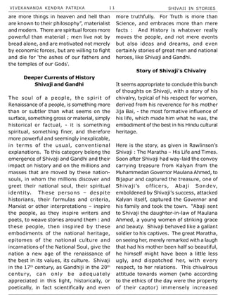 VIVEKANANDA KENDRA PATRIKA 1 1 SHIVAJI IN STORIES
are more things in heaven and hell than
are known to their philosophy”, materialist
and modern. There are spiritual forces more
powerful than material ; men live not by
bread alone, and are motivated not merely
by economic forces, but are willing to fight
and die for ‘the ashes of our fathers and
the temples of our Gods’.
Deeper Currents of History
Shivaji and Gandhi
The soul of a people, the spirit of
Renaissance of a people, is something more
than or subtler than what seems on the
surface, something gross or material, simply
historical or factual, - it is something
spiritual, something finer, and therefore
more powerful and seemingly inexplicable,
in terms of the usual, conventional
explanations. To this category belong the
emergence of Shivaji and Gandhi and their
impact on history and on the millions and
masses that are moved by these nation-
souls, in whom the millions discover and
greet their national soul, their spiritual
identity. These persons – despite
historians, their formulas and criteria,
Marxist or other interpretations – inspire
the people, as they inspire writers and
poets, to weave stories around them : and
these people, then inspired by these
embodiments of the national heritage,
epitomes of the national culture and
incarnations of the National Soul, give the
nation a new age of the renaissance of
the best in its values, its culture. Shivaji
in the 17th
century, as Gandhiji in the 20th
century, can only be adequately
appreciated in this light, historically, or
poetically, in fact scientifically and even
more truthfully. For Truth is more than
Science, and embraces more than mere
facts : And History is whatever really
moves the people, and not mere events
but also ideas and dreams, and even
certainly stories of great men and national
heroes, like Shivaji and Gandhi.
Story of Shivaji’s Chivalry
It seems appropriate to conclude this bunch
of thoughts on Shivaji, with a story of his
chivalry, typical of his respect for women,
derived from his reverence for his mother
Jija Bai, - the most formative influence of
his life, which made him what he was, the
embodiment of the best in his Hindu cultural
heritage.
Here is the story, as given in Rawlinson’s
Shivaji : The Maratha – His Life and Times.
Soon after Shivaji had way-laid the convoy
carrying treasure from Kalyan from the
Muhammedan Governor Maulana Ahmed, to
Bijapur and captured the treasure, one of
Shivaji’s officers, Abaji Sondev,
emboldened by Shivaji’s success, attacked
Kalyan itself, captured the Governor and
his family and took the town. “Abaji sent
to Shivaji the daughter-in-law of Maulana
Ahmed, a young women of striking grace
and beauty. Shivaji behaved like a gallant
soldier to his captives. The great Maratha,
on seeing her, merely remarked with a laugh
that had his mother been half so beautiful,
he himself might have been a little less
ugly, and dispatched her, with every
respect, to her relations. This chivalrous
attitude towards women (who according
to the ethics of the day were the property
of their captor) immensely increased
 