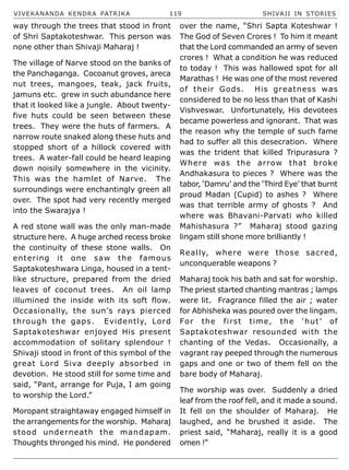 VIVEKANANDA KENDRA PATRIKA 119 SHIVAJI IN STORIES
way through the trees that stood in front
of Shri Saptakoteshwar. This person was
none other than Shivaji Maharaj !
The village of Narve stood on the banks of
the Panchaganga. Cocoanut groves, areca
nut trees, mangoes, teak, jack fruits,
jamuns etc. grew in such abundance here
that it looked like a jungle. About twenty-
five huts could be seen between these
trees. They were the huts of farmers. A
narrow route snaked along these huts and
stopped short of a hillock covered with
trees. A water-fall could be heard leaping
down noisily somewhere in the vicinity.
This was the hamlet of Narve. The
surroundings were enchantingly green all
over. The spot had very recently merged
into the Swarajya !
A red stone wall was the only man-made
structure here. A huge arched recess broke
the continuity of these stone walls. On
entering it one saw the famous
Saptakoteshwara Linga, housed in a tent-
like structure, prepared from the dried
leaves of coconut trees. An oil lamp
illumined the inside with its soft flow.
Occasionally, the sun’s rays pierced
through the gaps. Evidently, Lord
Saptakoteshwar enjoyed His present
accommodation of solitary splendour !
Shivaji stood in front of this symbol of the
great Lord Siva deeply absorbed in
devotion. He stood still for some time and
said, “Pant, arrange for Puja, I am going
to worship the Lord.”
Moropant straightaway engaged himself in
the arrangements for the worship. Maharaj
stood underneath the mandapam.
Thoughts thronged his mind. He pondered
over the name, “Shri Sapta Koteshwar !
The God of Seven Crores ! To him it meant
that the Lord commanded an army of seven
crores ! What a condition he was reduced
to today ! This was hallowed spot for all
Marathas ! He was one of the most revered
of their Gods. His greatness was
considered to be no less than that of Kashi
Vishveswar. Unfortunately, His devotees
became powerless and ignorant. That was
the reason why the temple of such fame
had to suffer all this desecration. Where
was the trident that killed Tripurasura ?
Where was the arrow that broke
Andhakasura to pieces ? Where was the
tabor, ‘Damru’ and the ‘Third Eye’ that burnt
proud Madan (Cupid) to ashes ? Where
was that terrible army of ghosts ? And
where was Bhavani-Parvati who killed
Mahishasura ?” Maharaj stood gazing
lingam still shone more brilliantly !
Really, where were those sacred,
unconquerable weapons ?
Maharaj took his bath and sat for worship.
The priest started chanting mantras ; lamps
were lit. Fragrance filled the air ; water
for Abhisheka was poured over the lingam.
For the first time, the ‘hut’ of
Saptakoteshwar resounded with the
chanting of the Vedas. Occasionally, a
vagrant ray peeped through the numerous
gaps and one or two of them fell on the
bare body of Maharaj.
The worship was over. Suddenly a dried
leaf from the roof fell, and it made a sound.
It fell on the shoulder of Maharaj. He
laughed, and he brushed it aside. The
priest said, “Maharaj, really it is a good
omen !”
 