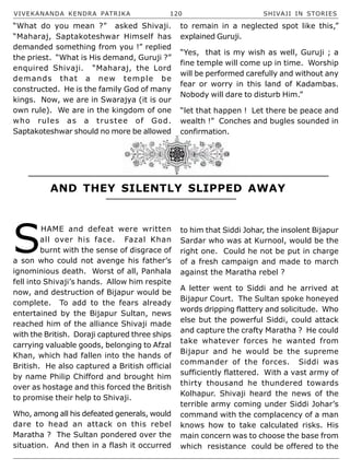VIVEKANANDA KENDRA PATRIKA 120 SHIVAJI IN STORIES
“What do you mean ?” asked Shivaji.
“Maharaj, Saptakoteshwar Himself has
demanded something from you !” replied
the priest. “What is His demand, Guruji ?”
enquired Shivaji. “Maharaj, the Lord
demands that a new temple be
constructed. He is the family God of many
kings. Now, we are in Swarajya (it is our
own rule). We are in the kingdom of one
who rules as a trustee of God.
Saptakoteshwar should no more be allowed
to remain in a neglected spot like this,”
explained Guruji.
“Yes, that is my wish as well, Guruji ; a
fine temple will come up in time. Worship
will be performed carefully and without any
fear or worry in this land of Kadambas.
Nobody will dare to disturb Him.”
“let that happen ! Let there be peace and
wealth !” Conches and bugles sounded in
confirmation.
AND THEY SILENTLY SLIPPED AWAY
S
HAME and defeat were written
all over his face. Fazal Khan
burnt with the sense of disgrace of
a son who could not avenge his father’s
ignominious death. Worst of all, Panhala
fell into Shivaji’s hands. Allow him respite
now, and destruction of Bijapur would be
complete. To add to the fears already
entertained by the Bijapur Sultan, news
reached him of the alliance Shivaji made
with the British. Doraji captured three ships
carrying valuable goods, belonging to Afzal
Khan, which had fallen into the hands of
British. He also captured a British official
by name Philip Chifford and brought him
over as hostage and this forced the British
to promise their help to Shivaji.
Who, among all his defeated generals, would
dare to head an attack on this rebel
Maratha ? The Sultan pondered over the
situation. And then in a flash it occurred
to him that Siddi Johar, the insolent Bijapur
Sardar who was at Kurnool, would be the
right one. Could he not be put in charge
of a fresh campaign and made to march
against the Maratha rebel ?
A letter went to Siddi and he arrived at
Bijapur Court. The Sultan spoke honeyed
words dripping flattery and solicitude. Who
else but the powerful Siddi, could attack
and capture the crafty Maratha ? He could
take whatever forces he wanted from
Bijapur and he would be the supreme
commander of the forces. Siddi was
sufficiently flattered. With a vast army of
thirty thousand he thundered towards
Kolhapur. Shivaji heard the news of the
terrible army coming under Siddi Johar’s
command with the complacency of a man
knows how to take calculated risks. His
main concern was to choose the base from
which resistance could be offered to the
 