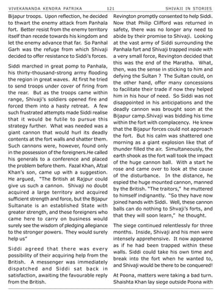 VIVEKANANDA KENDRA PATRIKA 121 SHIVAJI IN STORIES
Bijapur troops. Upon reflection, he decided
to thwart the enemy attack from Panhala
fort. Better resist from the enemy territory
itself than recede towards his kingdom and
let the enemy advance that far. So Panhal
Garh was the refuge from which Shivaji
decided to offer resistance to Siddi’s forces.
Siddi marched in great pomp to Panhala,
his thirty-thousand-strong army flooding
the region in great waves. At first he tried
to send troops under cover of firing from
the rear. But as the troops came within
range, Shivaji’s soldiers opened fire and
forced them into a hasty retreat. A few
such frustrated attempts made Siddi realise
that it would be futile to pursue this
strategy further. What was needed was a
giant cannon that would hurl its deadly
contents at the fort walls and shatter them.
Such cannons were, however, found only
in the possession of the foreigners.He called
his generals to a conference and placed
the problem before them. Fazal Khan, Afzal
Khan’s son, came up with a suggestion.
He argued, “The British at Rajpur could
give us such a cannon. Shivaji no doubt
acquired a large territory and acquired
sufficient strength and force, but the Bijapur
Sultanate is an established State with
greater strength, and these foreigners who
came here to carry on business would
surely see the wisdom of pledging allegiance
to the stronger powers. They would surely
help us”
Siddi agreed that there was every
possibility of their acquiring help from the
British. A messenger was immediately
dispatched and Siddi sat back in
satisfaction, awaiting the favourable reply
from the British.
Revington promptly consented to help Siddi.
Now that Philip Clifford was returned in
safety, there was no longer any need to
abide by their promise to Shivaji. Looking
at the vast army of Siddi surrounding the
Panhala fort and Shivaji trapped inside with
a very small force, Revington decided that
this was the end of the Maratha. What,
then, was the sense in sticking to him and
defying the Sultan ? The Sultan could, on
the other hand, offer many concessions
to facilitate their trade if now they helped
him in his hour of need. So Siddi was not
disappointed in his anticipations and the
deadly cannon was brought soon at the
Bijapur camp.Shivaji was bidding his time
within the fort with complacency. He knew
that the Bijapur forces could not approach
the fort. But his calm was shattered one
morning as a giant explosion like that of
thunder filled the air. Simultaneously, the
earth shook as the fort wall took the impact
of the huge cannon ball. With a start he
rose and came over to look at the cause
of the disturbance. In the distance, he
espied the huge mounted cannon, manned
by the British. “The traitors,” he muttered
to himself indignantly. “So they have now
joined hands with Siddi. Well, these cannon
balls can do nothing to Shvaji’s forts, and
that they will soon learn,” he thought.
The siege continued relentlessly for three
months. Inside, Shivaji and his men were
intensely apprehensive. It now appeared
as if he had been trapped within these
walls. Siddi could take his own time and
break into the fort when he wanted to,
and Shivaji would be there to be conquered!
At Poona, matters were taking a bad turn.
Shaishta Khan lay siege outside Poona with
 