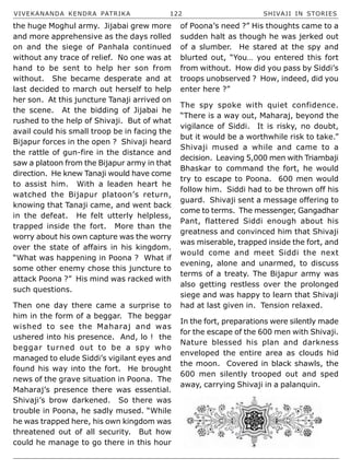 VIVEKANANDA KENDRA PATRIKA 122 SHIVAJI IN STORIES
the huge Moghul army. Jijabai grew more
and more apprehensive as the days rolled
on and the siege of Panhala continued
without any trace of relief. No one was at
hand to be sent to help her son from
without. She became desperate and at
last decided to march out herself to help
her son. At this juncture Tanaji arrived on
the scene. At the bidding of Jijabai he
rushed to the help of Shivaji. But of what
avail could his small troop be in facing the
Bijapur forces in the open ? Shivaji heard
the rattle of gun-fire in the distance and
saw a platoon from the Bijapur army in that
direction. He knew Tanaji would have come
to assist him. With a leaden heart he
watched the Bijapur platoon’s return,
knowing that Tanaji came, and went back
in the defeat. He felt utterly helpless,
trapped inside the fort. More than the
worry about his own capture was the worry
over the state of affairs in his kingdom.
“What was happening in Poona ? What if
some other enemy chose this juncture to
attack Poona ?” His mind was racked with
such questions.
Then one day there came a surprise to
him in the form of a beggar. The beggar
wished to see the Maharaj and was
ushered into his presence. And, lo ! the
beggar turned out to be a spy who
managed to elude Siddi’s vigilant eyes and
found his way into the fort. He brought
news of the grave situation in Poona. The
Maharaj’s presence there was essential.
Shivaji’s brow darkened. So there was
trouble in Poona, he sadly mused. “While
he was trapped here, his own kingdom was
threatened out of all security. But how
could he manage to go there in this hour
of Poona’s need ?” His thoughts came to a
sudden halt as though he was jerked out
of a slumber. He stared at the spy and
blurted out, “You… you entered this fort
from without. How did you pass by Siddi’s
troops unobserved ? How, indeed, did you
enter here ?”
The spy spoke with quiet confidence.
“There is a way out, Maharaj, beyond the
vigilance of Siddi. It is risky, no doubt,
but it would be a worthwhile risk to take.”
Shivaji mused a while and came to a
decision. Leaving 5,000 men with Triambaji
Bhaskar to command the fort, he would
try to escape to Poona. 600 men would
follow him. Siddi had to be thrown off his
guard. Shivaji sent a message offering to
come to terms. The messenger, Gangadhar
Pant, flattered Siddi enough about his
greatness and convinced him that Shivaji
was miserable, trapped inside the fort, and
would come and meet Siddi the next
evening, alone and unarmed, to discuss
terms of a treaty. The Bijapur army was
also getting restless over the prolonged
siege and was happy to learn that Shivaji
had at last given in. Tension relaxed.
In the fort, preparations were silently made
for the escape of the 600 men with Shivaji.
Nature blessed his plan and darkness
enveloped the entire area as clouds hid
the moon. Covered in black shawls, the
600 men silently trooped out and sped
away, carrying Shivaji in a palanquin.
 