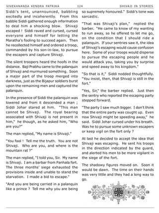 VIVEKANANDA KENDRA PATRIKA 124 SHIVAJI IN STORIES
Siddi’s tent, unannounced, babbling
excitedly and incoherently. From this
babble Siddi gathered enough information
to deal him a shocking blow. Shivaji
escaped ! Siddi raved and cursed, cursed
everyone and himself for letting the
Maratha’s fooling to succeed again. Then
he recollected himself and ordered a troop,
commanded by his son-in-law, to pursue
the escapers and capture Shivaji.
The silent troopers heard the hoofs in the
distance. Baji Prabhu came to the palanquin
of Shivaji and murmured something. Soon
a major part of the troop merged into
darkness, just as the Bijapur soldiers burst
upon the remaining men and captured the
palanquin.
In the presence of Siddi the palanquin was
lowered and from it descended a man ;
Siddi Johar stared at him. “This man
cannot be Shivaji. The royal bearing
associated with Shivaji is not present in
him,” he though, as he asked him, “Who
are you?”
The man replied, “My name is Shivaji.”
“You fool ! Tell me the truth. You are not
Shivaji. Who are you, and where is the
mountain rat ?”
The man replied, “I told you, Sir. My name
is Shivaji. I am a barbar from Panhala fort.
The three months’ siege exhausted the
provisions inside and unable to stand the
starvation. I made a bid to escape.”
“And you are being carried in a palanquin
like a prince ? Tell me why you are being
so supremely honoured.” Siddi’s tone was
sarcastic.
“That was Shivaji’s plan,” replied the
barber. “He came to know of my wanting
to run away, so he offered to let me go,
on the condition that I should ride a
palanquin. If your sentries saw it, the idea
of Shivaji’s escaping would cause confusion
here. Some of your troops would disperse
to pursue the escaping people and he
would attack you, taking you by surprise
and speed away to his kingdom.”
“So that is it,” Siddi nodded thoughtfully.
“You insist, then, that Shivaji is still in the
fort.”
“Yes, Sir,” the barber replied. Just then
the sentry who reported the escaping party
stepped forward.
“The party I saw much bigger. I don’t think
that the entire party was cought up. Even
now Shivaji might be speeding away,” he
said. Siddi Johar cursed under his breath.
Was he to pursue some unknown escapers
or keep vigil on the fort only ?
At last he decided to accept the idea that
Shivaji was escaping. He sent his troops
in the direction indicated by the guard,
and alerted his men to be more vigilant in
the siege of the fort.
The shadowy figures moved on. Soon it
would be dawn. The time on their hands
was very little and they had a long way to
go.
 