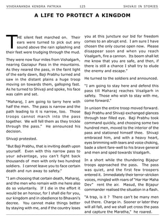 VIVEKANANDA KENDRA PATRIKA 125 SHIVAJI IN STORIES
T
HE silent feet marched on. Their
ears were turned to pick out any
sound above the rain splashing and
their feet were trudging through the mud.
They were now four miles from Vishalgarh,
nearing Gaziapur Pass in the mountains.
As they neared the pass, in the faint light
of the early dawn, Baji Prabhu turned and
saw in the distant plains a huge troop
moving on towards them, galloping fast.
As he turned to Shivaji and spoke, his face
was calm and set.
“Maharaj, I am going to tarry here with
half the men. The pass is narrow and the
path leading to it is narrow, too. Those
troops cannot march into the pass
together. We will fell them as they trickle
through the pass.” He announced his
decision.
Shivaji protested.
“But Baji Prabhu, that is inviting death upon
yourself. Even with this narrow pass to
your advantage, you can’t fight back
thousands of men with only two hundred
soldiers. I cannot leave you to face certain
death and run away to safety.”
“I am choosing that certain death, Maharaj,
and the men who remain with me here also
do so voluntarily. If I die in the effort it
would be an honour, for I shall die for you,
our kingdom and in obedience to Bhavani’s
decree. You cannot make things better
by staying with me, and if the country loses
you at this juncture our bid for freedom
comes to an abrupt end. I am sure I have
chosen the only course open now. Please
disappear soon and when you reach
Visalgarh, fire a cannon. Its boom shall let
me know that you are safe, and then, if
there is still a chance I shall try to elude
the enemy and escape.”
He turned to the soldiers and announced.
“I am going to stay here and defend this
pass till Maharaj reaches Visalgarh in
safety. Those who wish to stay with me,
come forward.”
In unison the entire troop moved forward.
Baji Prabhu and Shivaji exchanged glances
through tear filled eye. Baji Prabhu took
command quickly, and choosing some two
hundred men, moved to the interior of the
pass and stationed himself thee. Shivaji
embraced him, and with a heavy heart,
eyes brimming with tears and voice choking,
bade a silent fare-well to his brave general
and men and sped towards Visalgarh.
In a short while the thundering Bijapur
troops approached the pass. The pass
was quiet, and the first few troopers
entered it. Immediately their terror-stricken
voices, mingled with roars of “Har Har Maha
Dev” rent the air. Masud, the Bijapur
commander realised the situation in a flash.
“A trap, is it ? There can’t be many men
out there. Charge in. Sooner or later they
will all fall, and we shall yet cross the pass
and capture the Maratha,” he roared.
A LIFE TO PROTECT A KINGDOM
 